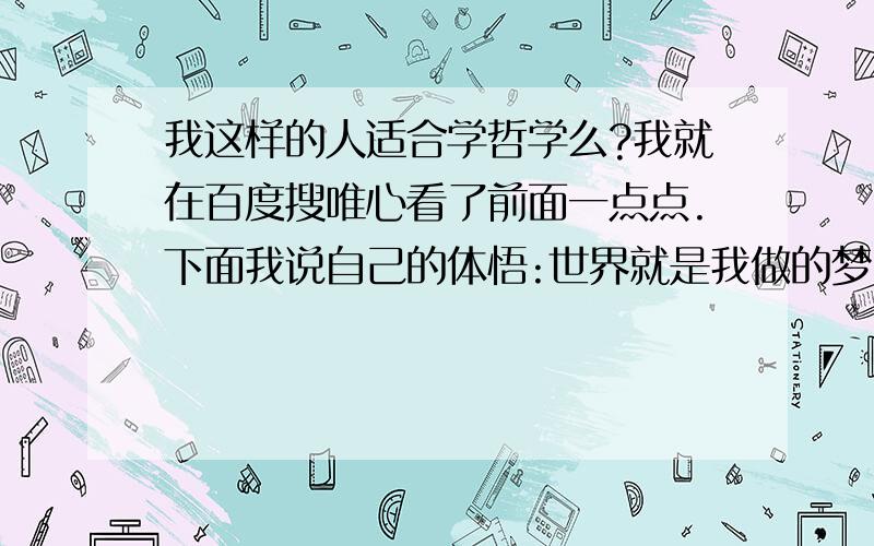 我这样的人适合学哲学么?我就在百度搜唯心看了前面一点点.下面我说自己的体悟:世界就是我做的梦,因为我的存在梦才存在,世界才存在.梦中的一切都是我的意识,因为我有意识才有梦中的我