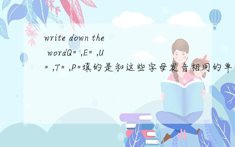 write down the wordQ= ,E= ,U= ,T= ,P=填的是和这些字母发音相同的单词,如C=see