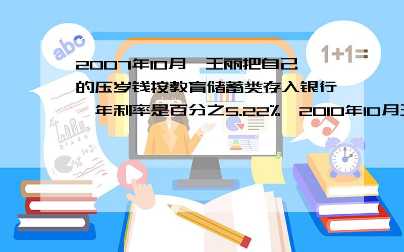 2007年10月,王丽把自己的压岁钱按教育储蓄类存入银行,年利率是百分之5.22%,2010年10月王丽出本金外,2007年10月,王丽把自己的压岁钱按教育储蓄类存入银行,年利率是百分之5.22%,2010年10月王丽除