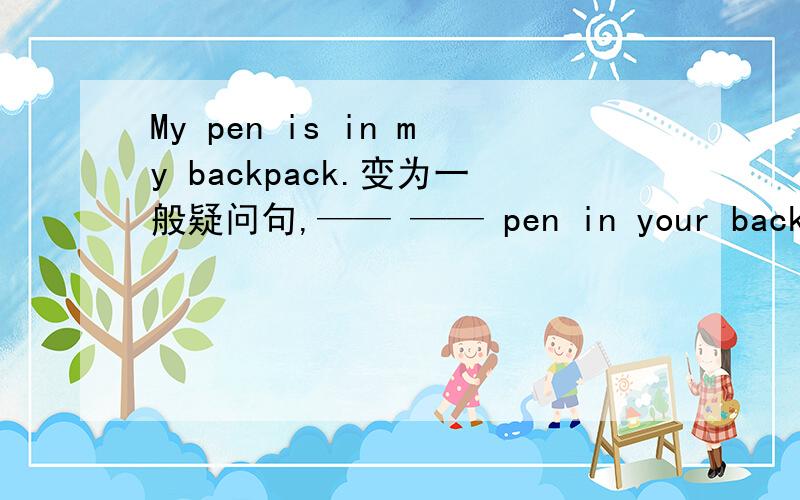 My pen is in my backpack.变为一般疑问句,—— —— pen in your backpack?