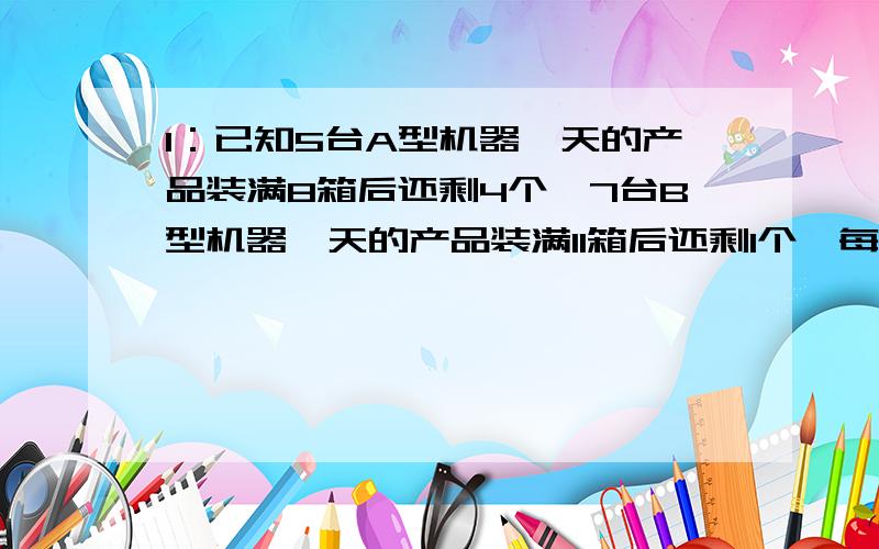 1：已知5台A型机器一天的产品装满8箱后还剩4个,7台B型机器一天的产品装满11箱后还剩1个,每台A型机器比B型机器一天多生产1个产品,求每箱有多少个产品?2：一辆大汽车原来行驶的速度是30千