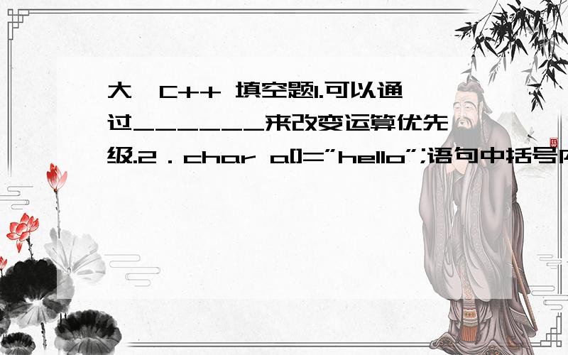 大一C++ 填空题1.可以通过______来改变运算优先级.2．char a[]=”hello”;语句中括号内的长度应该是_______.3.多个关系表达式可以通过______运算符连接起来.4.在C++语言中,char型数据在内存中的存储