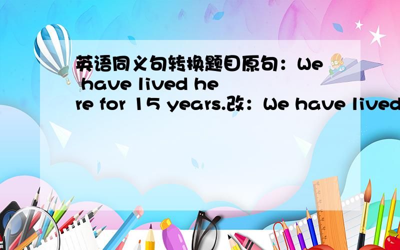 英语同义句转换题目原句：We have lived here for 15 years.改：We have lived here ＿＿＿15 years ＿＿＿.“＿＿＿”表示空格,字数不限