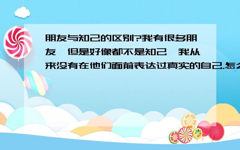 朋友与知己的区别?我有很多朋友,但是好像都不是知己,我从来没有在他们面前表达过真实的自己.怎么才能有个知己啊?