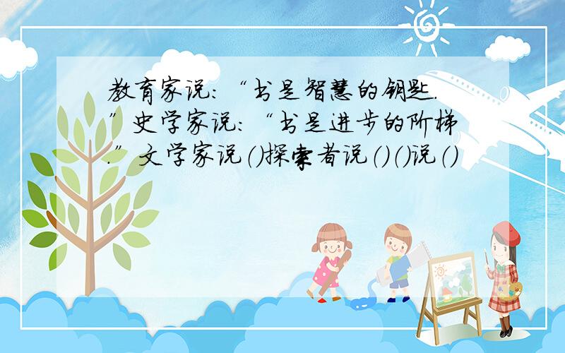 教育家说：“书是智慧的钥匙.”史学家说：“书是进步的阶梯.”文学家说（）探索者说（）（）说（）