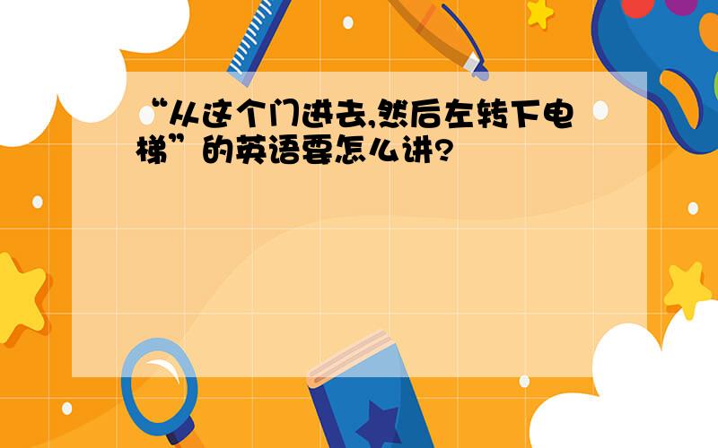 “从这个门进去,然后左转下电梯”的英语要怎么讲?