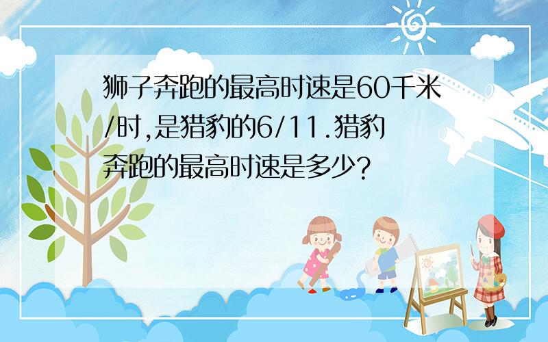 狮子奔跑的最高时速是60千米/时,是猎豹的6/11.猎豹奔跑的最高时速是多少?