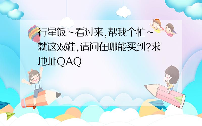 行星饭~看过来,帮我个忙~ 就这双鞋,请问在哪能买到?求地址QAQ