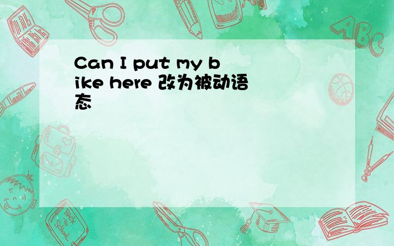 Can I put my bike here 改为被动语态