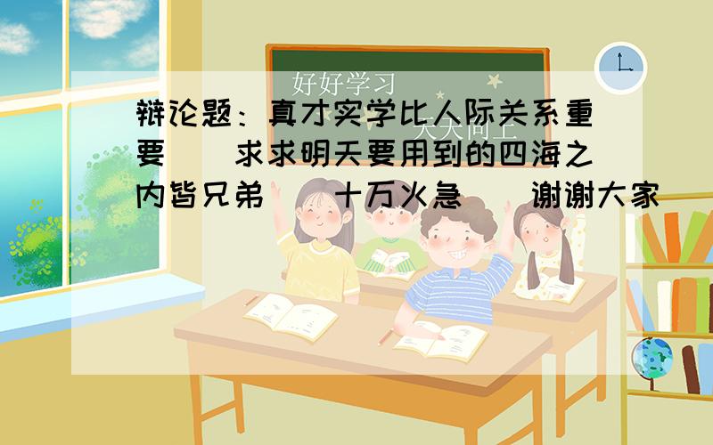 辩论题：真才实学比人际关系重要．．求求明天要用到的四海之内皆兄弟．．十万火急．．谢谢大家．．求求