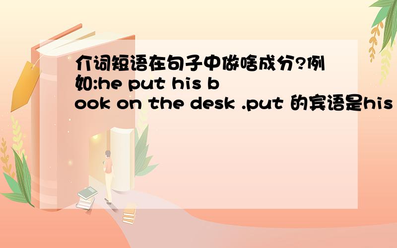 介词短语在句子中做啥成分?例如:he put his book on the desk .put 的宾语是his book .on the desk 是状语.这样理解可以吗?