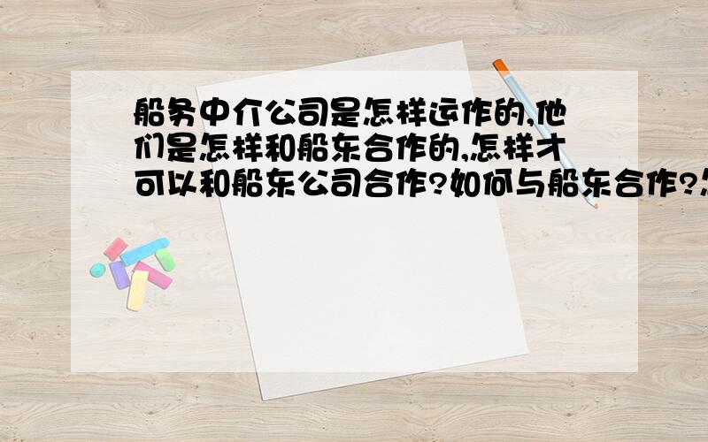 船务中介公司是怎样运作的,他们是怎样和船东合作的,怎样才可以和船东公司合作?如何与船东合作?怎样去谈,需要与船东签定什么合同?我的目的主要是招收船员,如何能给他们安排上工作!我