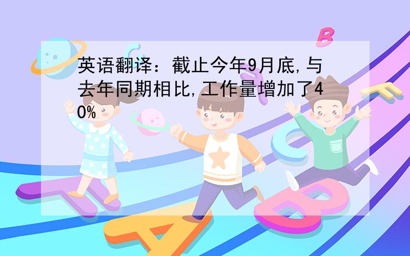 英语翻译：截止今年9月底,与去年同期相比,工作量增加了40%