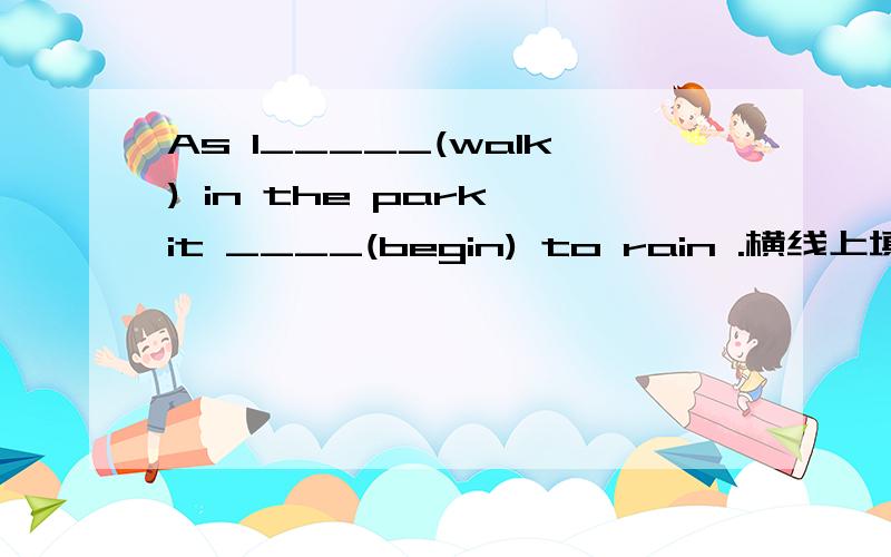 As I_____(walk) in the park,it ____(begin) to rain .横线上填什么,