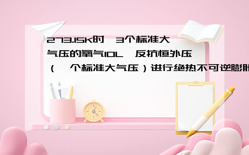 273.15K时,3个标准大气压的氧气10L,反抗恒外压（一个标准大气压）进行绝热不可逆膨胀,求该过程的Q,W,ΔU,ΔH,ΔS,ΔF,ΔG（氧气在298.15K时的规定熵为205焦耳每K每MOL）.