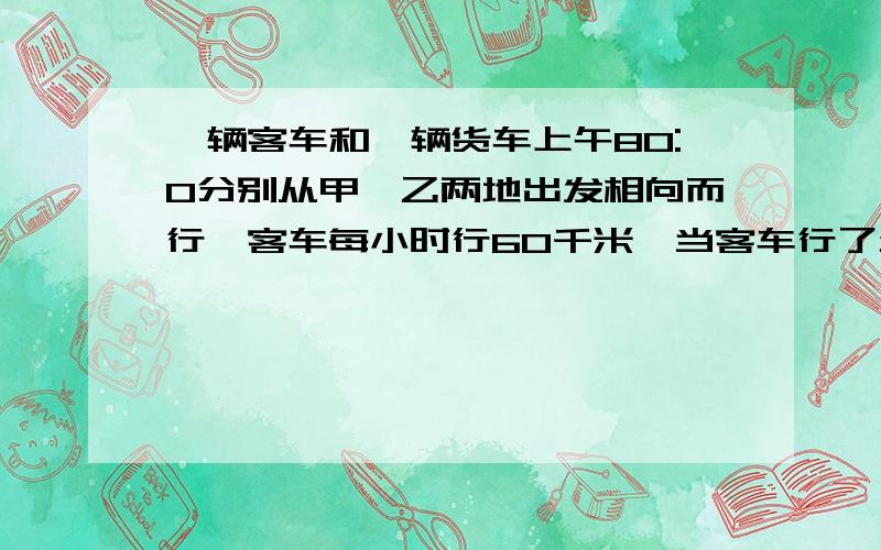 一辆客车和一辆货车上午80:0分别从甲、乙两地出发相向而行,客车每小时行60千米,当客车行了全程的7/12时与货车相遇.已知货车行完全程要8小时,问相遇时是什么时刻?