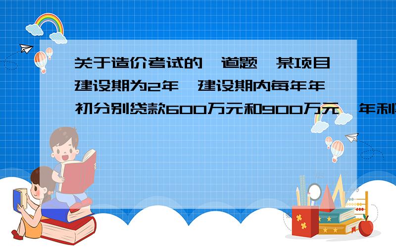 关于造价考试的一道题,某项目建设期为2年,建设期内每年年初分别贷款600万元和900万元,年利率为10%.若在运营期前5年内于每年年末等额偿还贷款本利,则每年应偿还（ ）万元.A．343.20 B．395.70