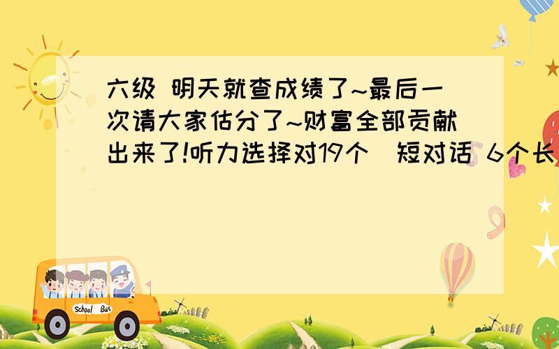 六级 明天就查成绩了~最后一次请大家估分了~财富全部贡献出来了!听力选择对19个（短对话 6个长对话 7个短文 6个）,单词6个,句子感觉能对1-1.5个.快速阅读10个全对,阅读填空2个,仔细阅读对4