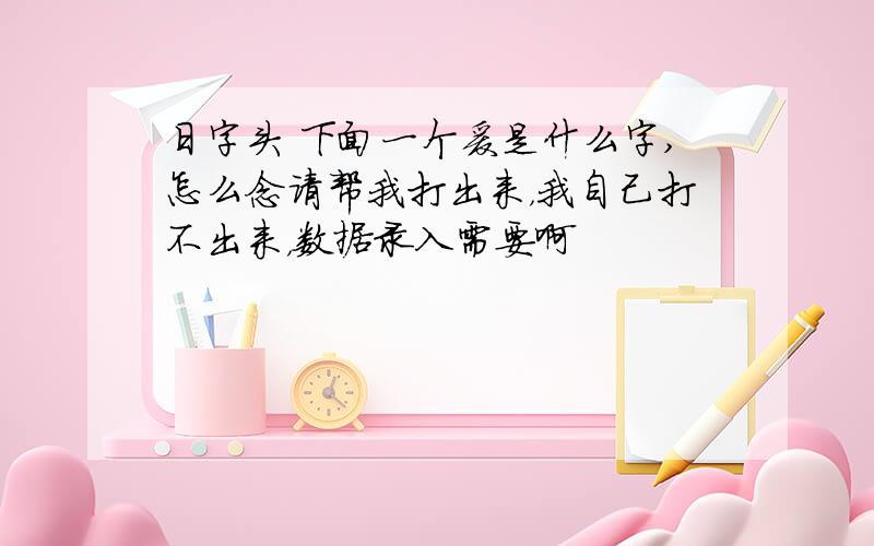 日字头 下面一个爰是什么字,怎么念请帮我打出来，我自己打不出来，数据录入需要啊