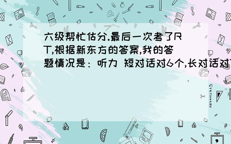 六级帮忙估分.最后一次考了RT,根据新东方的答案,我的答题情况是：听力 短对话对6个,长对话对7个,短文理解6个,复合式听写3个单词,句子没写完.姑且算1个吧阅读 快速阅读对9个,短句问答对了