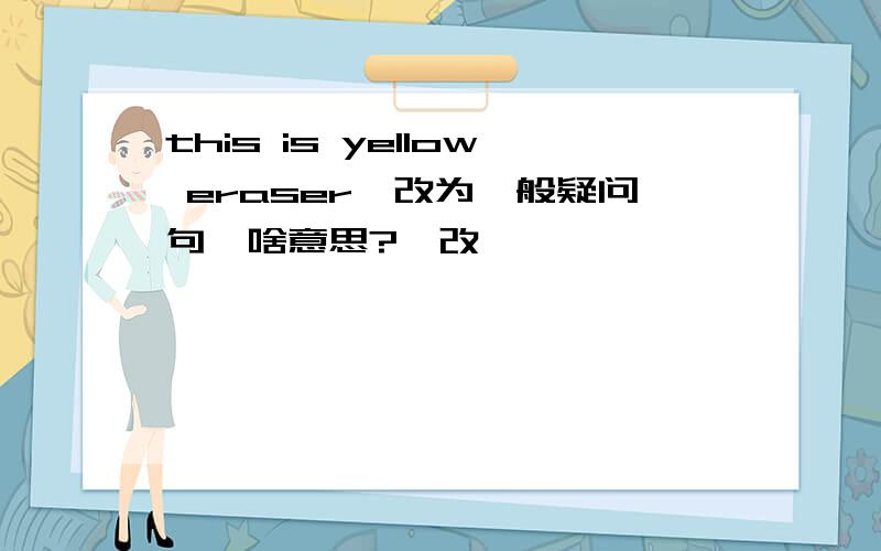 this is yellow eraser｛改为一般疑问句｝啥意思?咋改