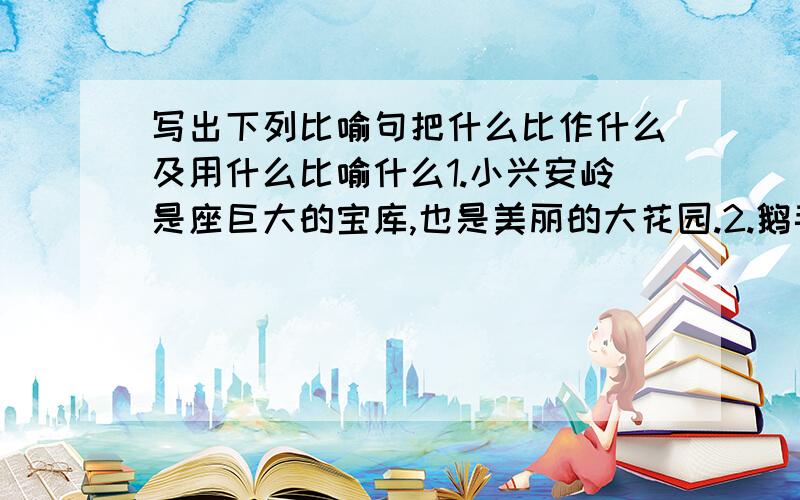 写出下列比喻句把什么比作什么及用什么比喻什么1.小兴安岭是座巨大的宝库,也是美丽的大花园.2.鹅毛般的雪花从天空中飘落下来.