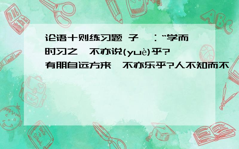 论语十则练习题 子曰：“学而时习之,不亦说(yuè)乎?有朋自远方来,不亦乐乎?人不知而不愠(yùn),不亦君子乎?《学而》曾子曰：“吾日三省(xǐng)吾身：为人谋而不忠乎?与朋友交而不信乎?传不