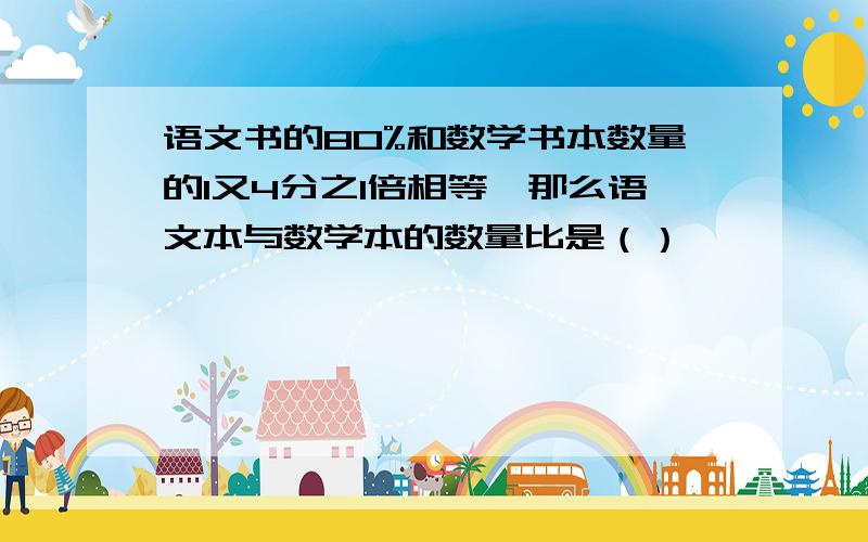 语文书的80%和数学书本数量的1又4分之1倍相等,那么语文本与数学本的数量比是（）