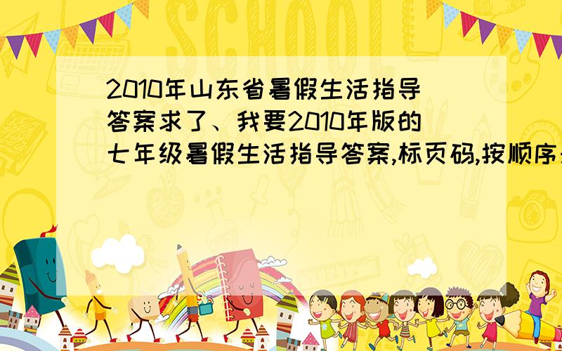 2010年山东省暑假生活指导答案求了、我要2010年版的七年级暑假生活指导答案,标页码,按顺序来,是山东省滨州市用的、谢谢.那些让我自己做的人一边去、我 是为了检查,不是为了抄.你们自重