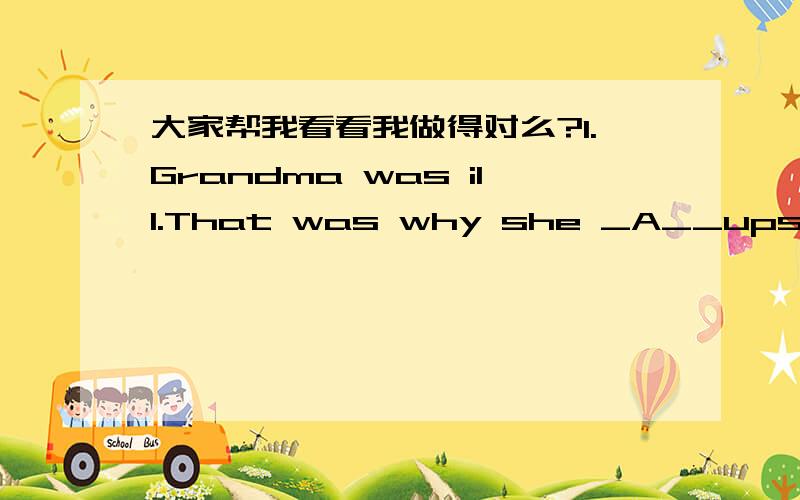 大家帮我看看我做得对么?1.Grandma was ill.That was why she _A__upstairs last night.A.was helped B.was helping C.helped D.had helped2.The girl _D__ sing in the next room last Sunday.A.heard to B.is herad to C.was heard D.was heared to3.He of