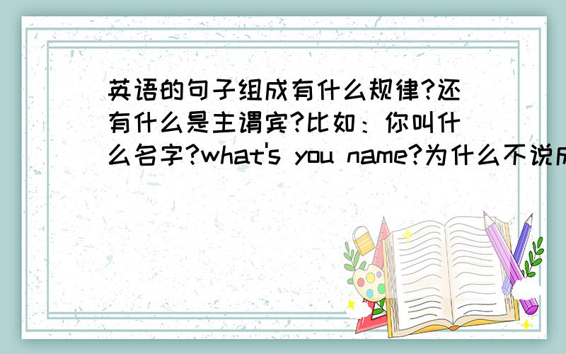 英语的句子组成有什么规律?还有什么是主谓宾?比如：你叫什么名字?what's you name?为什么不说成:you what's name?英语的句子组成到底有什么规律?