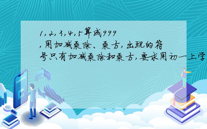 1,2,3,4,5算成999,用加减乘除、乘方,出现的符号只有加减乘除和乘方,要求用初一上学期学过的知识解答每个数字只用1次