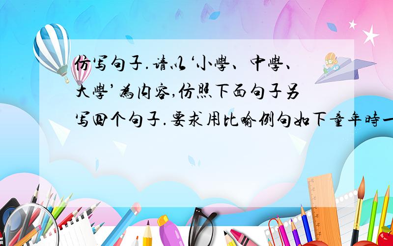 仿写句子.请以‘小学、中学、大学’为内容,仿照下面句子另写四个句子.要求用比喻例句如下童年时一张白纸,青年是一篇诗歌,中年是一本散文,