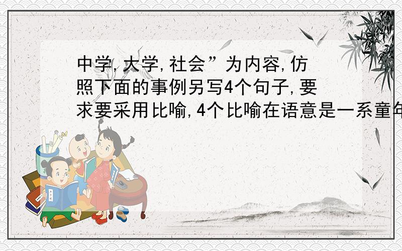 中学,大学,社会”为内容,仿照下面的事例另写4个句子,要求要采用比喻,4个比喻在语意是一系童年是一张白纸,青年是一篇诗歌,中年是一本散文,老年是一部百科全书.