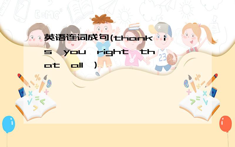 英语连词成句(thank,is,you,right,that,all,)