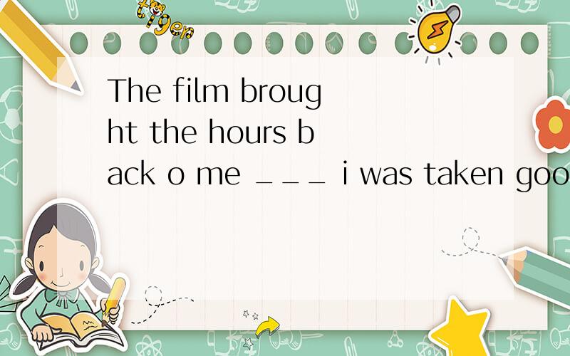 The film brought the hours back o me ___ i was taken good care of in that far-away village.The film brought the hours back to me ___ i was taken good care of in that far-away village.a.that b.why c.what d.on whichWhat's the meaning of 