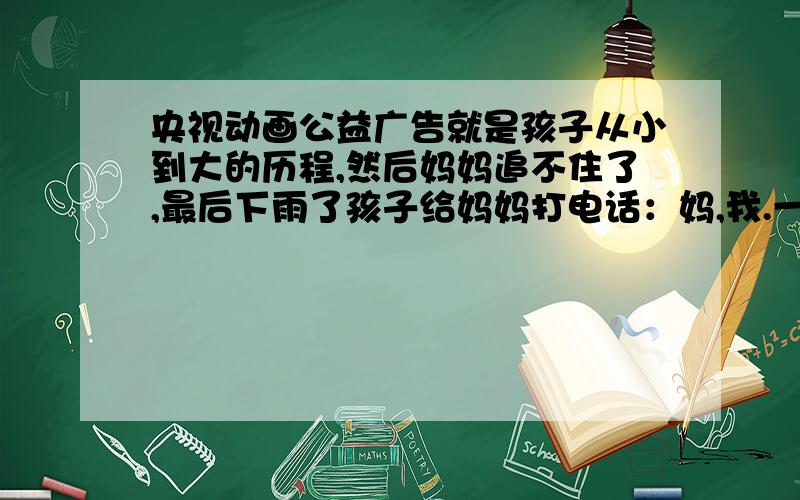 央视动画公益广告就是孩子从小到大的历程,然后妈妈追不住了,最后下雨了孩子给妈妈打电话：妈,我.一个孩子从小到大,先是和妈妈一起走,然后妈妈追着他跑,最后追不住了下雨了,孩子想起