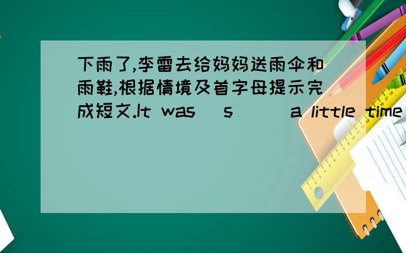 下雨了,李雷去给妈妈送雨伞和雨鞋,根据情境及首字母提示完成短文.It was (s   ) a little time ago, but it is windy and cloudy now. Li Lei thinks” It’s going to rain.”It’s raining hard.”(H   ) can mother come home?