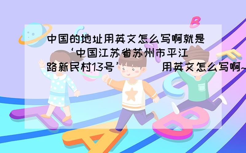 中国的地址用英文怎么写啊就是   ‘中国江苏省苏州市平江路新民村13号’      用英文怎么写啊~~~   急啊...谢谢谢谢谢谢.