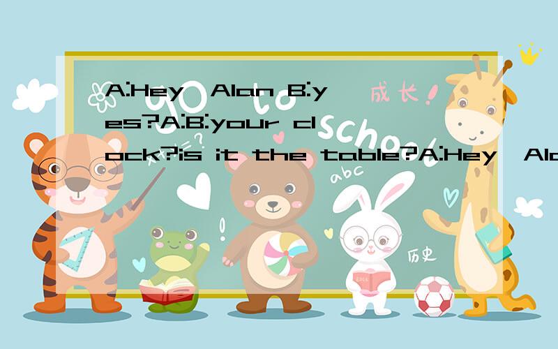 A:Hey,Alan B:yes?A:B:your clock?is it the table?A:Hey,Alan B:yes?A:---------B:your clock?is it the table?A:--------------B:is it on the sofa?A:-----------------thanks,Alan.B:Take it your bedroom ,piease.A:OK .-------- B:Your keys?They are on the desk