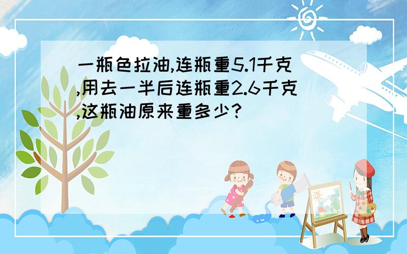 一瓶色拉油,连瓶重5.1千克,用去一半后连瓶重2.6千克,这瓶油原来重多少?