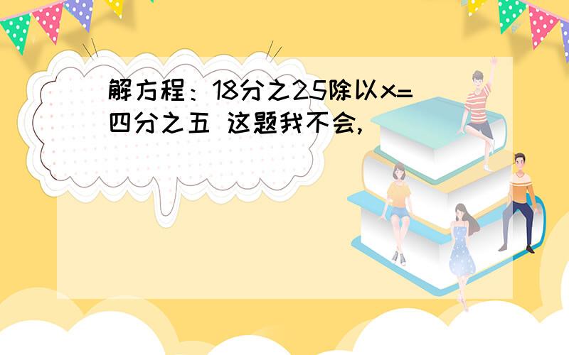 解方程：18分之25除以x=四分之五 这题我不会,