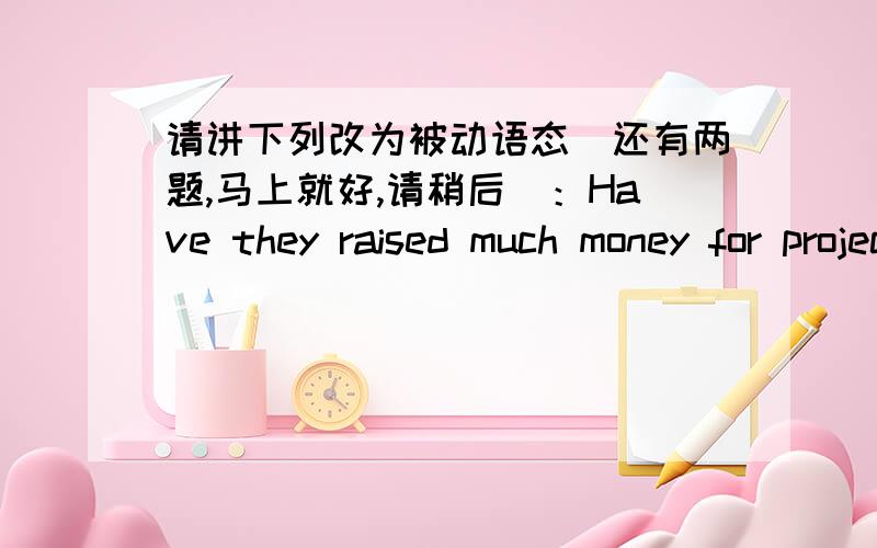 请讲下列改为被动语态（还有两题,马上就好,请稍后）：Have they raised much money for project hope...请讲下列改为被动语态（还有两题,马上就好,请稍后）：Have they raised much money for project hope?Have you d