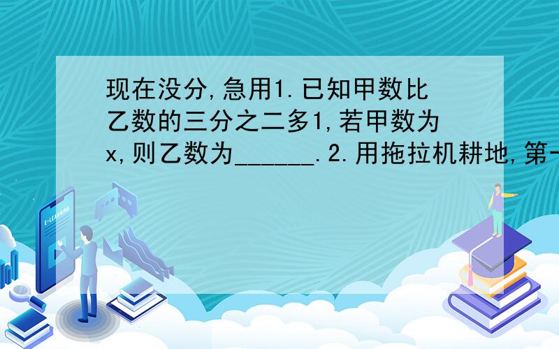 现在没分,急用1.已知甲数比乙数的三分之二多1,若甲数为x,则乙数为______.2.用拖拉机耕地,第一天耕了这块地的四分之一还多2平方千米,第二天耕了剩下的二分之一,若这块地为x平方千米,求两天