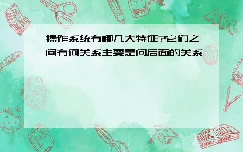 操作系统有哪几大特征?它们之间有何关系主要是问后面的关系