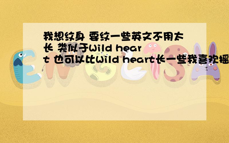 我想纹身 要纹一些英文不用太长 类似于Wild heart 也可以比Wild heart长一些我喜欢摇滚乐 富有思想 经历了很多磨难 但是一直坚强