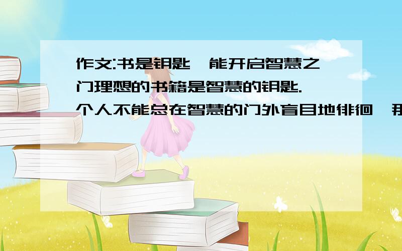 作文:书是钥匙,能开启智慧之门理想的书籍是智慧的钥匙.一个人不能总在智慧的门外盲目地徘徊,那么就用你的勤奋铸造一把这样的钥匙.