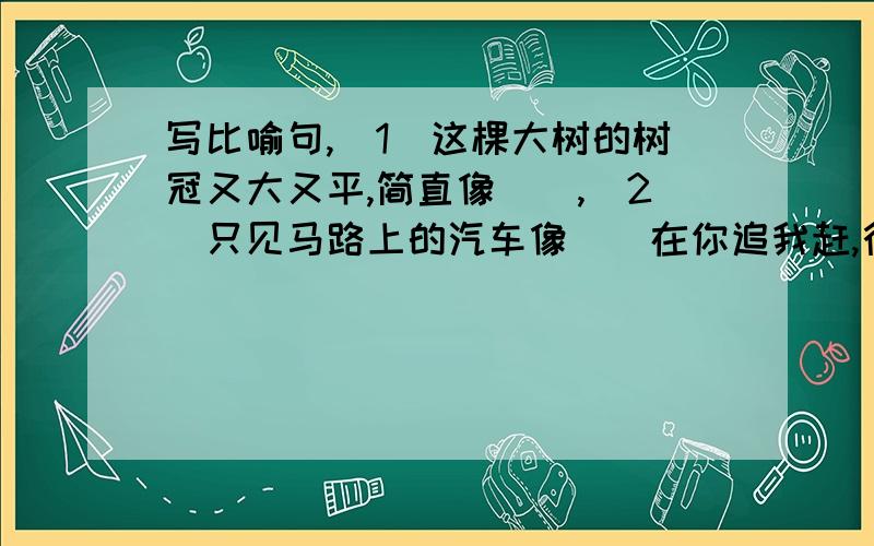 写比喻句,（1）这棵大树的树冠又大又平,简直像(),（2）只见马路上的汽车像()在你追我赶,行人像（）