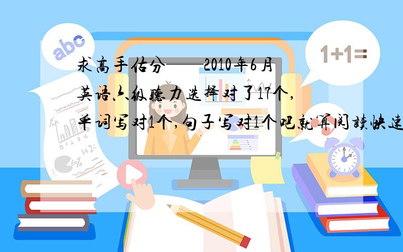 求高手估分——2010年6月英语六级听力选择对了17个,单词写对1个,句子写对1个吧就算阅读快速阅读对了4个,填空阅读对了3个,传统阅读理解对了6个完形对了10个 翻译对了1个左右小弟不甚感激