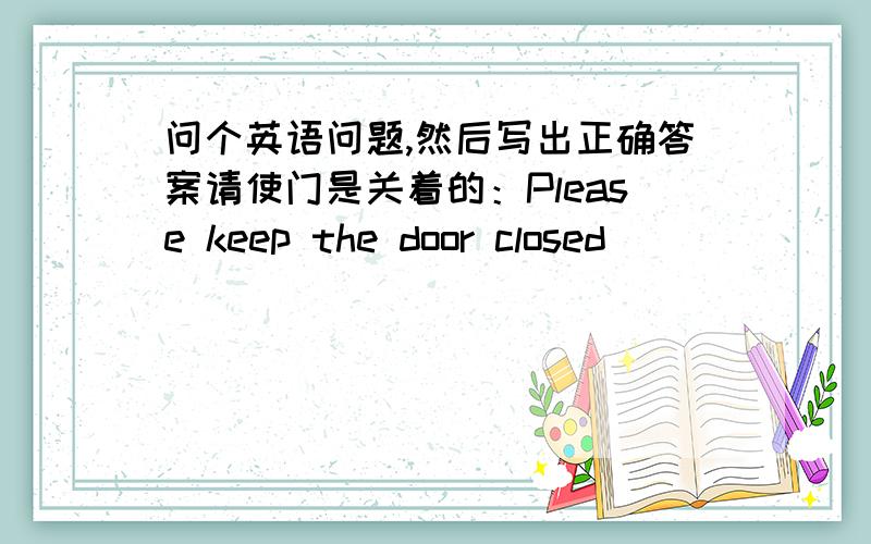 问个英语问题,然后写出正确答案请使门是关着的：Please keep the door closed